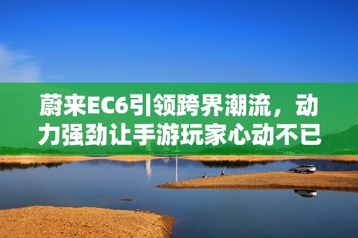 蔚来EC6引领跨界潮流，动力强劲让手游玩家心动不已！