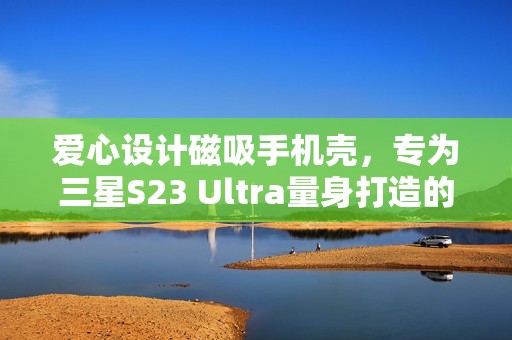 爱心设计磁吸手机壳，专为三星S23 Ultra量身打造的6D电镀版