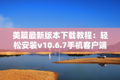 美篇最新版本下载教程：轻松安装v10.6.7手机客户端指南