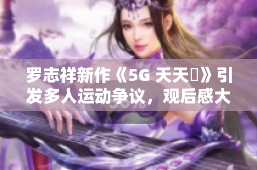 罗志祥新作《5G 天天奭》引发多人运动争议，观后感大讨论