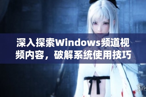 深入探索Windows频道视频内容，破解系统使用技巧与新功能