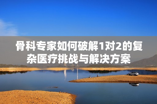 骨科专家如何破解1对2的复杂医疗挑战与解决方案