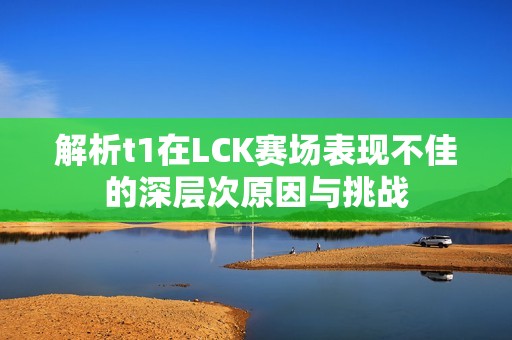 解析t1在LCK赛场表现不佳的深层次原因与挑战