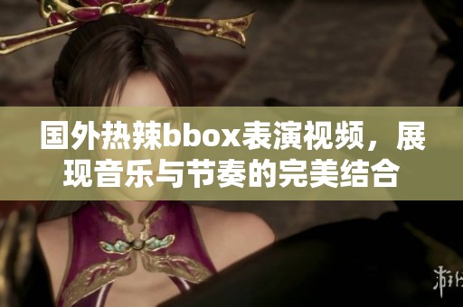 国外热辣bbox表演视频，展现音乐与节奏的完美结合