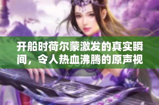 开船时荷尔蒙激发的真实瞬间，令人热血沸腾的原声视频