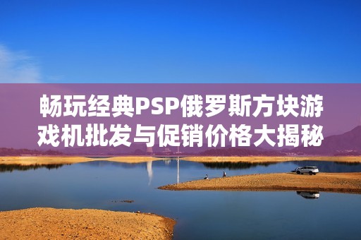 畅玩经典PSP俄罗斯方块游戏机批发与促销价格大揭秘