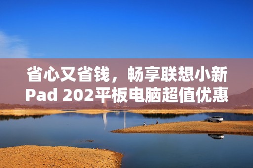 省心又省钱，畅享联想小新Pad 202平板电脑超值优惠体验