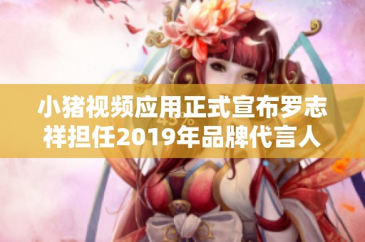 小猪视频应用正式宣布罗志祥担任2019年品牌代言人