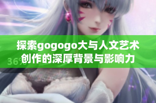 探索gogogo大与人文艺术创作的深厚背景与影响力