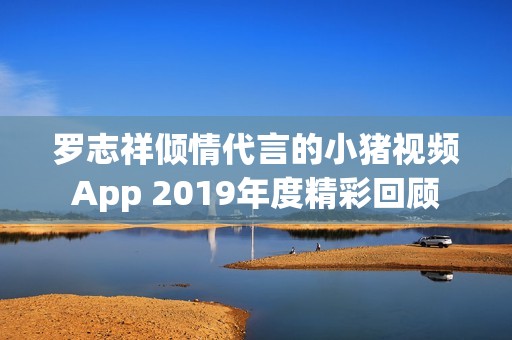 罗志祥倾情代言的小猪视频App 2019年度精彩回顾