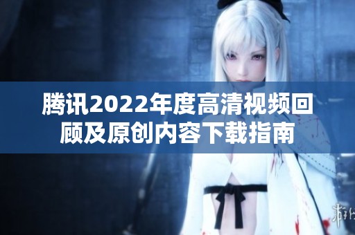 腾讯2022年度高清视频回顾及原创内容下载指南