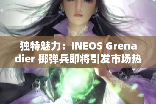 独特魅力：INEOS Grenadier 掷弹兵即将引发市场热潮