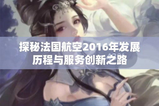 探秘法国航空2016年发展历程与服务创新之路