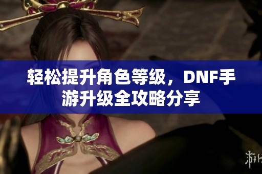 轻松提升角色等级，DNF手游升级全攻略分享