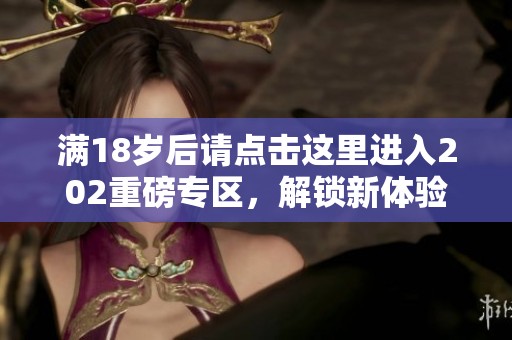 满18岁后请点击这里进入202重磅专区，解锁新体验！