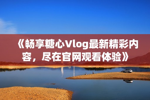 《畅享糖心Vlog最新精彩内容，尽在官网观看体验》