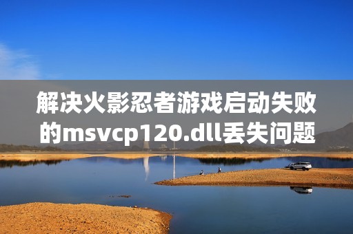 解决火影忍者游戏启动失败的msvcp120.dll丢失问题方法分享