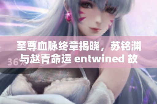 至尊血脉终章揭晓，苏铭渊与赵青命运 entwined 故事回顾与精彩解读