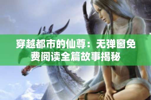 穿越都市的仙尊：无弹窗免费阅读全篇故事揭秘