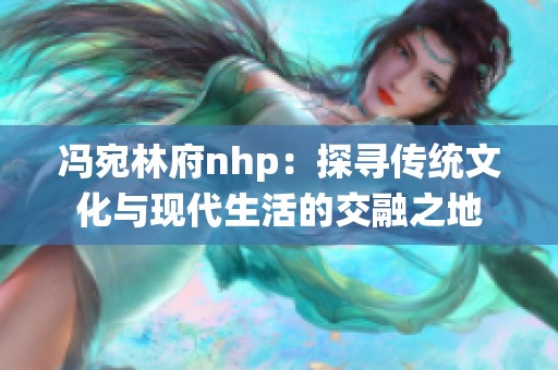 冯宛林府nhp：探寻传统文化与现代生活的交融之地