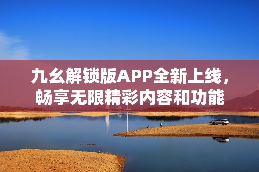 九幺解锁版APP全新上线，畅享无限精彩内容和功能