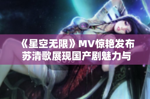 《星空无限》MV惊艳发布 苏清歌展现国产剧魅力与才华