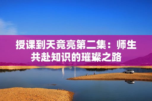 授课到天竟亮第二集：师生共赴知识的璀璨之路