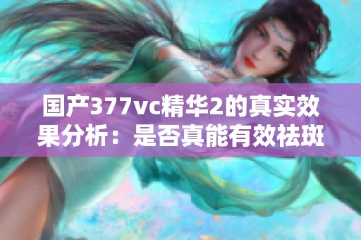 国产377vc精华2的真实效果分析：是否真能有效祛斑