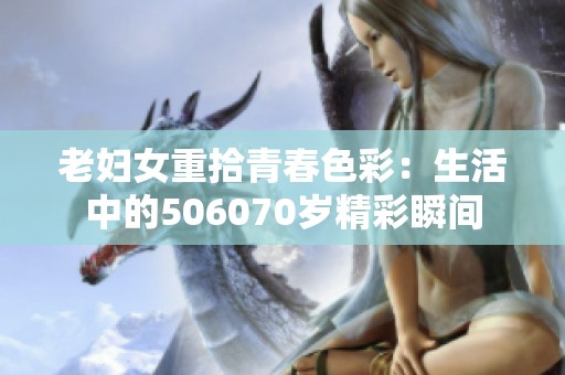 老妇女重拾青春色彩：生活中的506070岁精彩瞬间