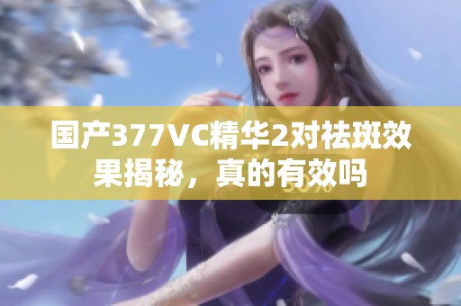 国产377VC精华2对祛斑效果揭秘，真的有效吗