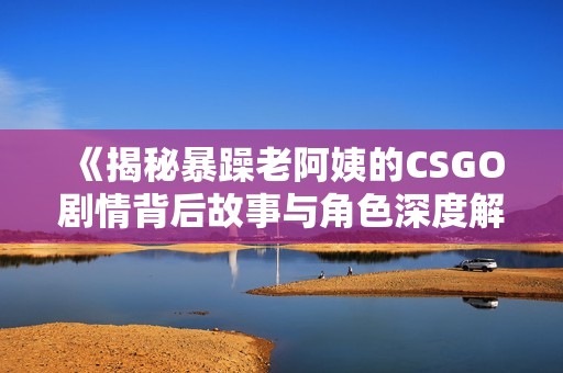 《揭秘暴躁老阿姨的CSGO剧情背后故事与角色深度解析》