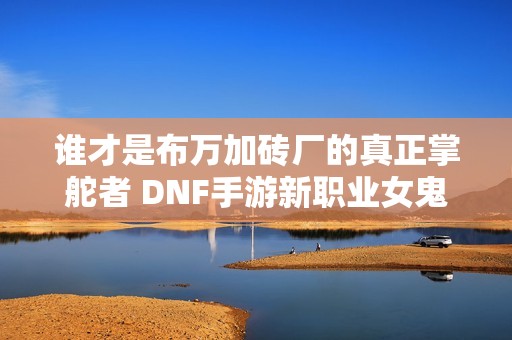 谁才是布万加砖厂的真正掌舵者 DNF手游新职业女鬼剑探秘