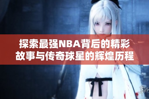 探索最强NBA背后的精彩故事与传奇球星的辉煌历程