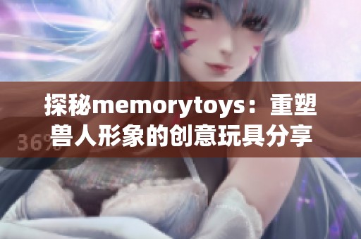 探秘memorytoys：重塑兽人形象的创意玩具分享