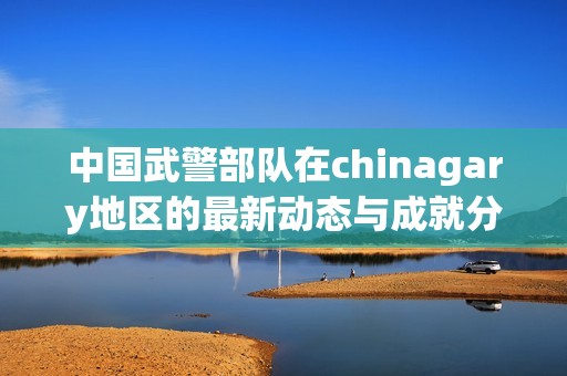 中国武警部队在chinagary地区的最新动态与成就分析