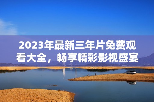 2023年最新三年片免费观看大全，畅享精彩影视盛宴