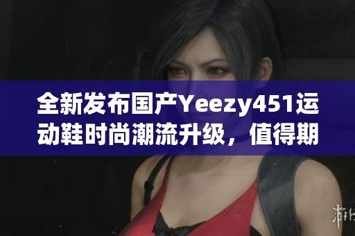 全新发布国产Yeezy451运动鞋时尚潮流升级，值得期待