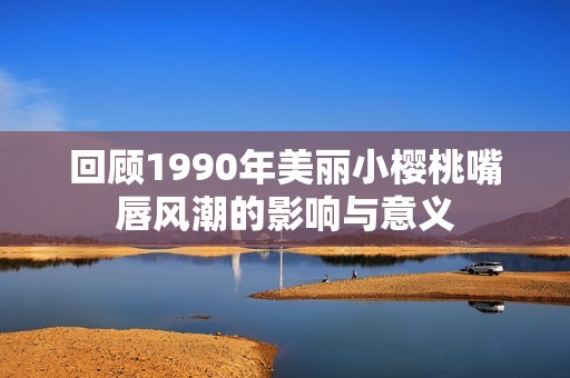 回顾1990年美丽小樱桃嘴唇风潮的影响与意义