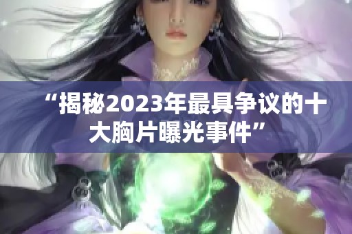 “揭秘2023年最具争议的十大胸片曝光事件”