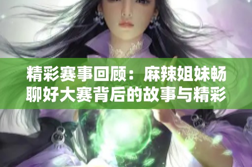 精彩赛事回顾：麻辣姐妹畅聊好大赛背后的故事与精彩瞬间