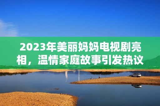 2023年美丽妈妈电视剧亮相，温情家庭故事引发热议