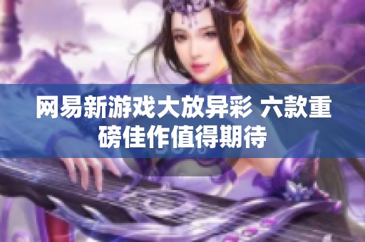 网易新游戏大放异彩 六款重磅佳作值得期待