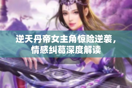 逆天丹帝女主角惊险逆袭，情感纠葛深度解读