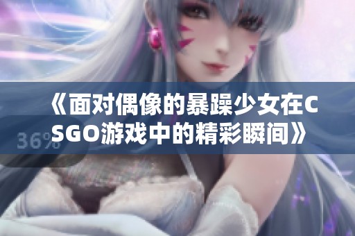 《面对偶像的暴躁少女在CSGO游戏中的精彩瞬间》