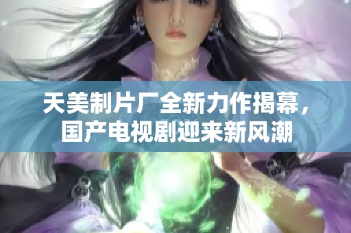 天美制片厂全新力作揭幕，国产电视剧迎来新风潮