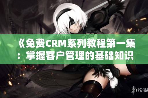 《免费CRM系列教程第一集：掌握客户管理的基础知识》