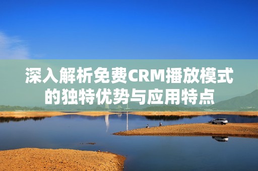 深入解析免费CRM播放模式的独特优势与应用特点