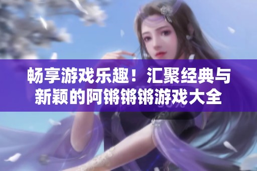 畅享游戏乐趣！汇聚经典与新颖的阿锵锵锵游戏大全