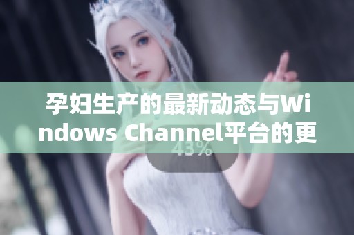 孕妇生产的最新动态与Windows Channel平台的更新介绍