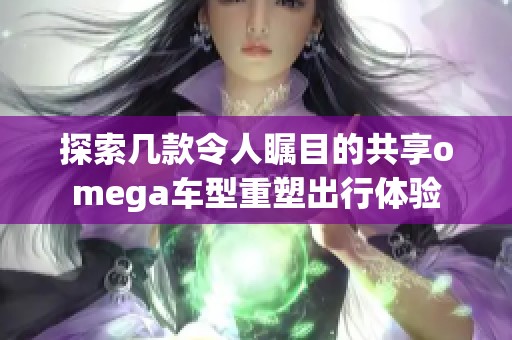 探索几款令人瞩目的共享omega车型重塑出行体验